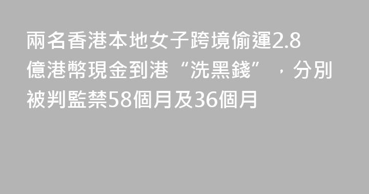 兩名香港本地女子跨境偷運2.8億港幣現金到港“洗黑錢”，分別被判監禁58個月及36個月