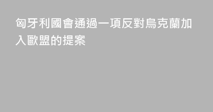 匈牙利國會通過一項反對烏克蘭加入歐盟的提案