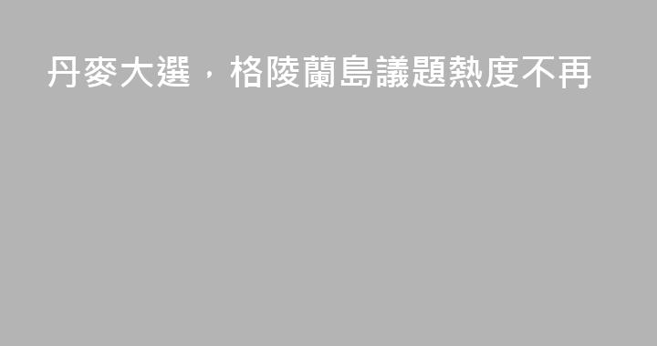 丹麥大選，格陵蘭島議題熱度不再