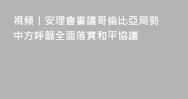 視頻丨安理會審議哥倫比亞局勢 中方呼籲全面落實和平協議