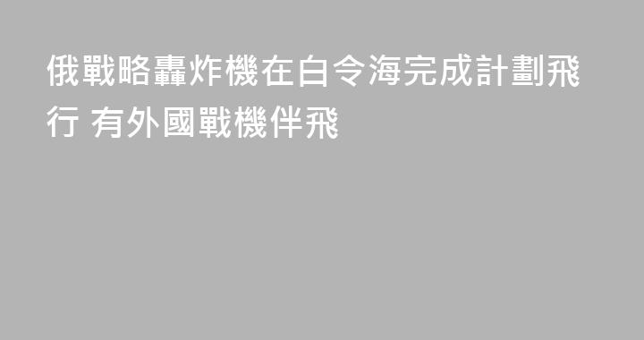 俄戰略轟炸機在白令海完成計劃飛行 有外國戰機伴飛