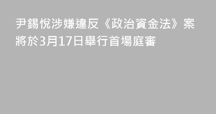 尹錫悅涉嫌違反《政治資金法》案將於3月17日舉行首場庭審