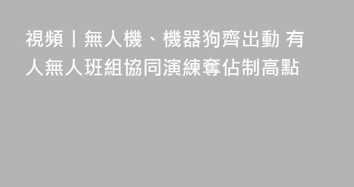 視頻丨無人機、機器狗齊出動 有人無人班組協同演練奪佔制高點