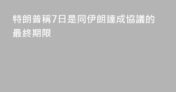 特朗普稱7日是同伊朗達成協議的最終期限