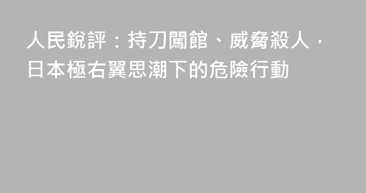 人民銳評：持刀闖館、威脅殺人，日本極右翼思潮下的危險行動