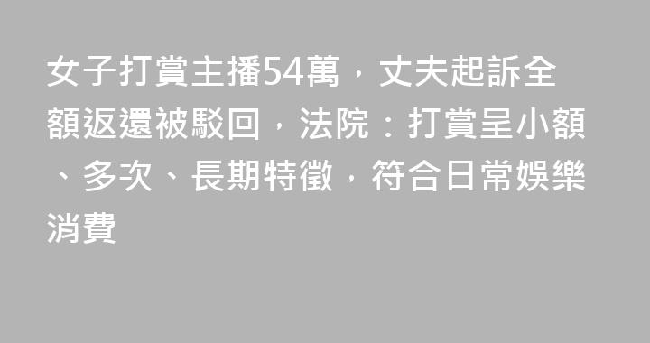 女子打賞主播54萬，丈夫起訴全額返還被駁回，法院：打賞呈小額、多次、長期特徵，符合日常娛樂消費