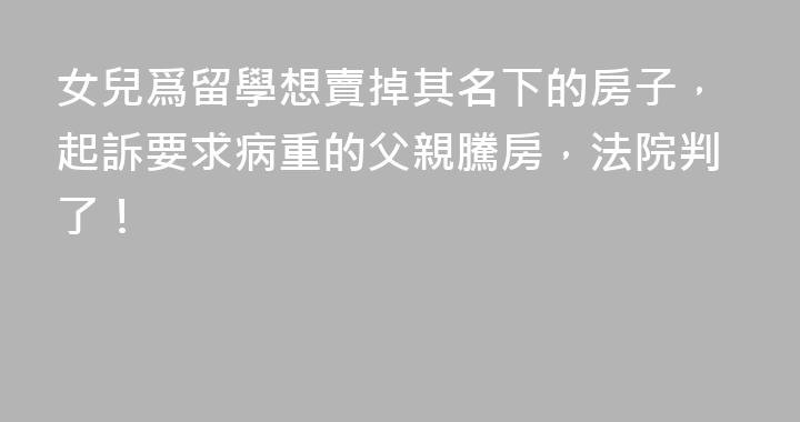女兒爲留學想賣掉其名下的房子，起訴要求病重的父親騰房，法院判了！