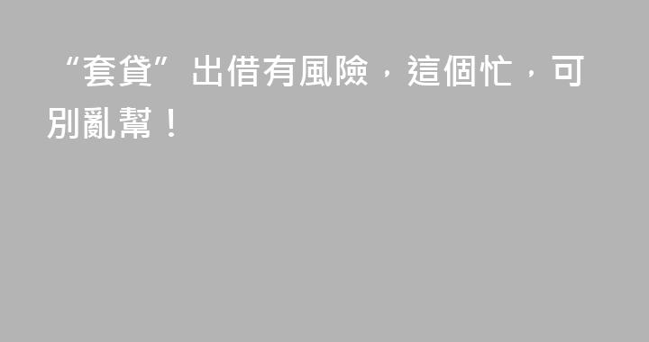 “套貸”出借有風險，這個忙，可別亂幫！