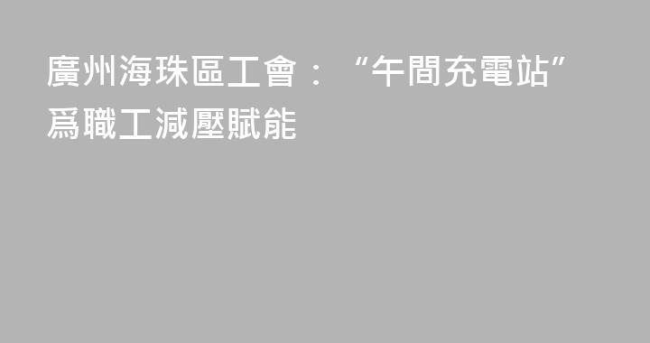 廣州海珠區工會：“午間充電站”爲職工減壓賦能