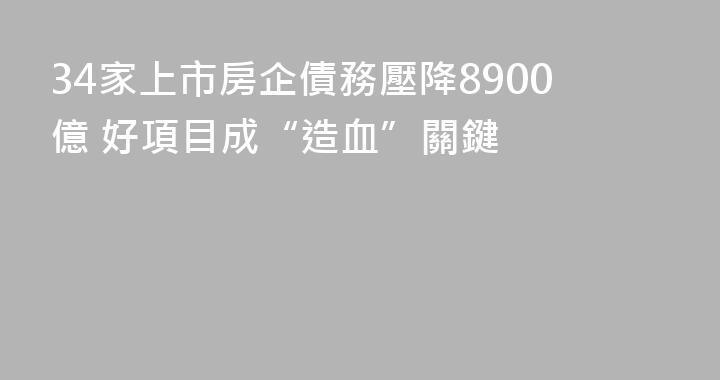 34家上市房企債務壓降8900億 好項目成“造血”關鍵