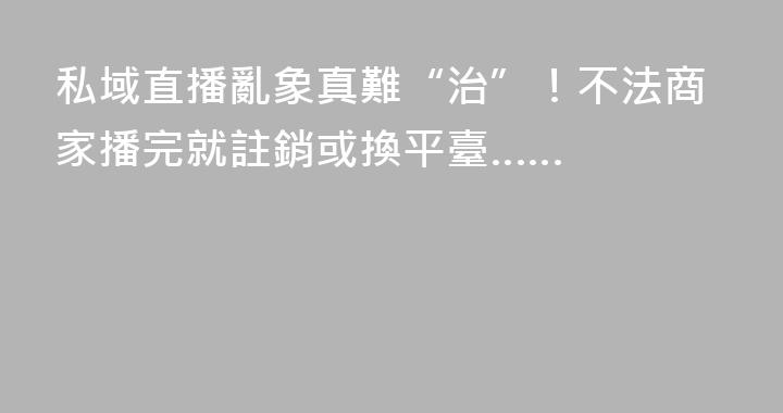 私域直播亂象真難“治”！不法商家播完就註銷或換平臺……