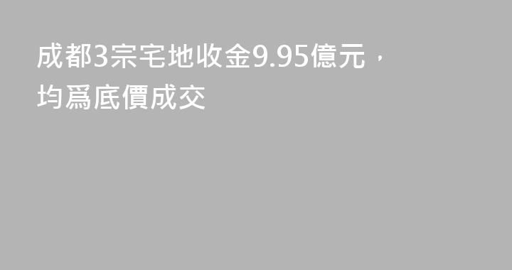 成都3宗宅地收金9.95億元，均爲底價成交
