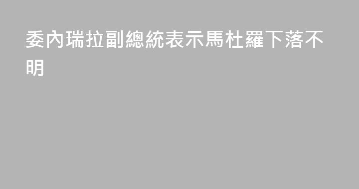 委內瑞拉副總統表示馬杜羅下落不明