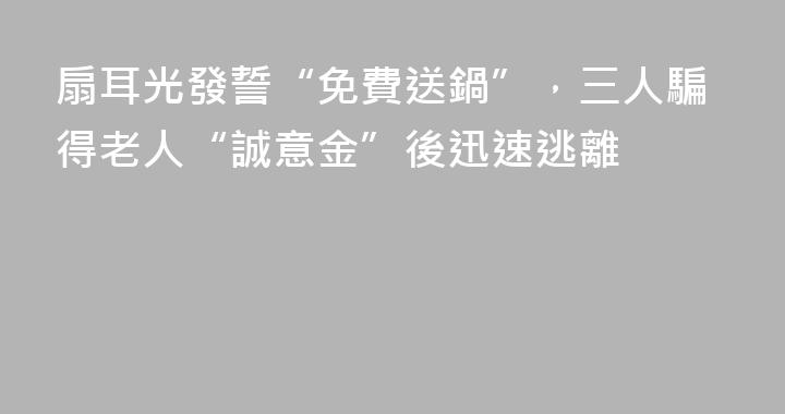 扇耳光發誓“免費送鍋”，三人騙得老人“誠意金”後迅速逃離