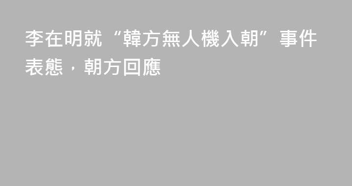 李在明就“韓方無人機入朝”事件表態，朝方回應