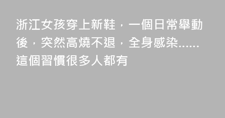浙江女孩穿上新鞋，一個日常舉動後，突然高燒不退，全身感染……這個習慣很多人都有
