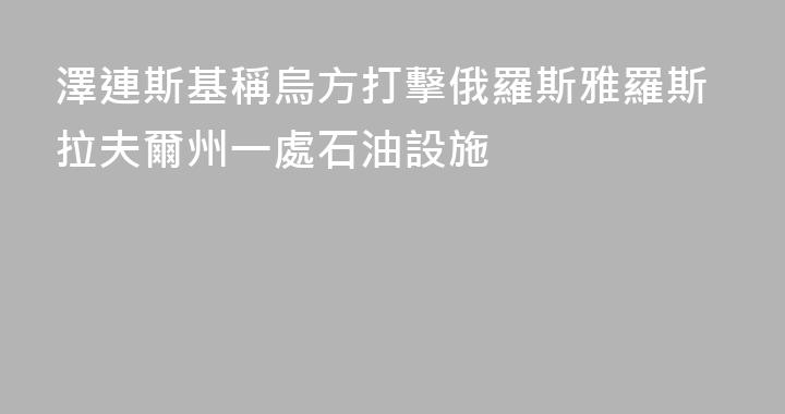 澤連斯基稱烏方打擊俄羅斯雅羅斯拉夫爾州一處石油設施