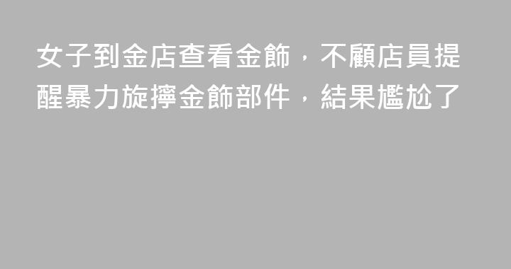 女子到金店查看金飾，不顧店員提醒暴力旋擰金飾部件，結果尷尬了