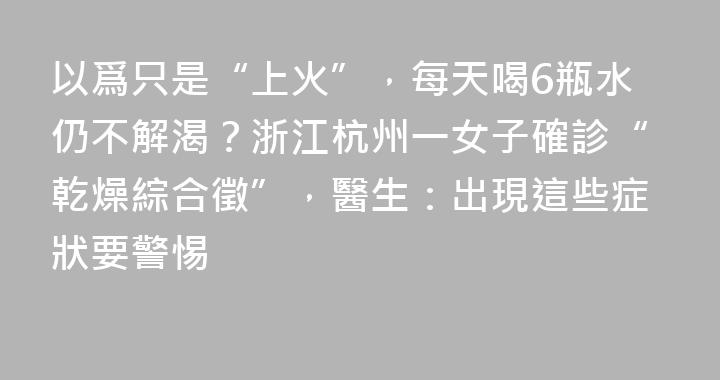 以爲只是“上火”，每天喝6瓶水仍不解渴？浙江杭州一女子確診“乾燥綜合徵”，醫生：出現這些症狀要警惕