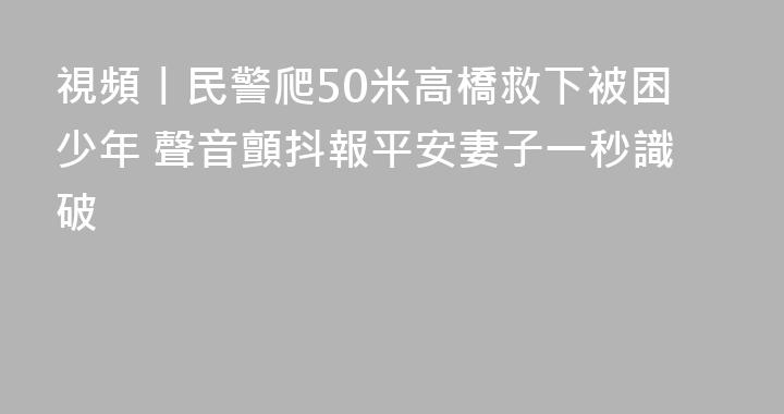 視頻丨民警爬50米高橋救下被困少年 聲音顫抖報平安妻子一秒識破