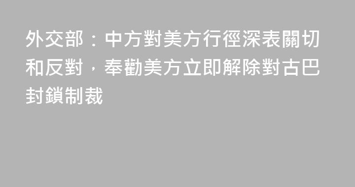 外交部：中方對美方行徑深表關切和反對，奉勸美方立即解除對古巴封鎖制裁