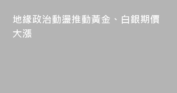 地緣政治動盪推動黃金、白銀期價大漲