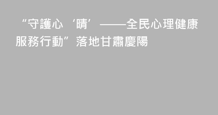 “守護心‘晴’——全民心理健康服務行動”落地甘肅慶陽