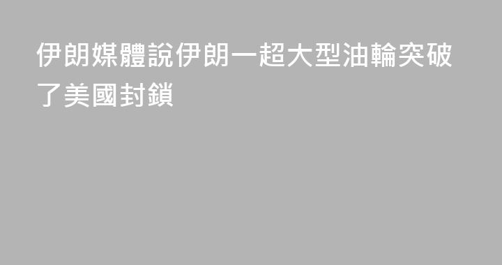 伊朗媒體說伊朗一超大型油輪突破了美國封鎖