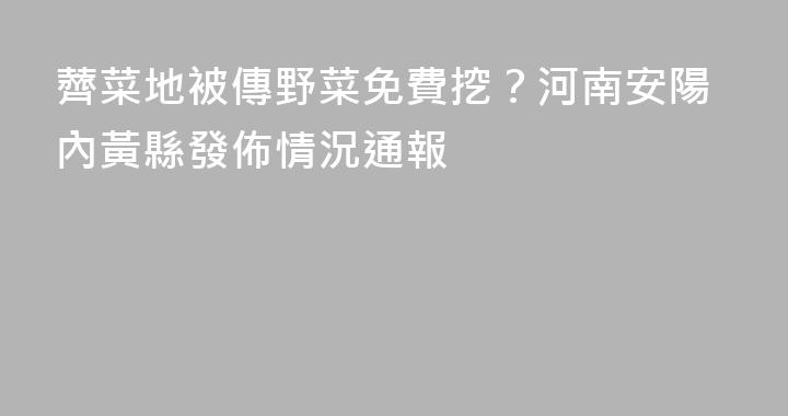薺菜地被傳野菜免費挖？河南安陽內黃縣發佈情況通報