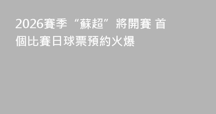 2026賽季“蘇超”將開賽 首個比賽日球票預約火爆