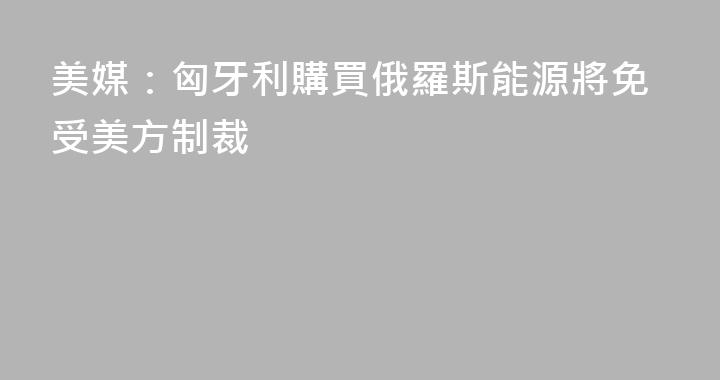 美媒：匈牙利購買俄羅斯能源將免受美方制裁