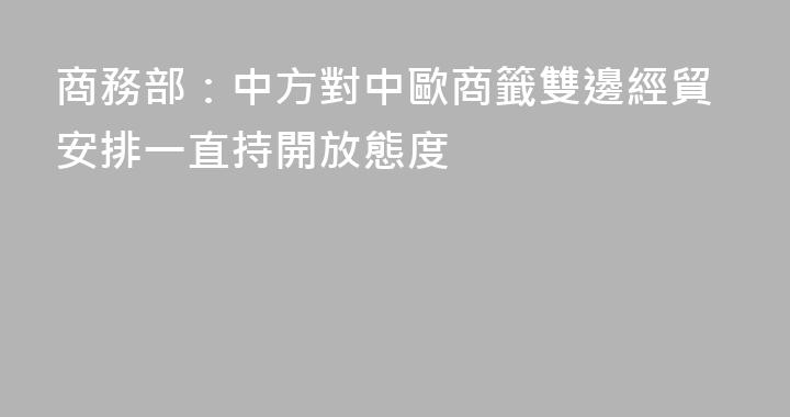 商務部：中方對中歐商籤雙邊經貿安排一直持開放態度