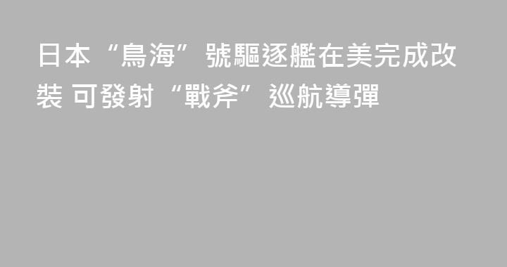 日本“鳥海”號驅逐艦在美完成改裝 可發射“戰斧”巡航導彈