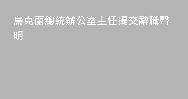 烏克蘭總統辦公室主任提交辭職聲明