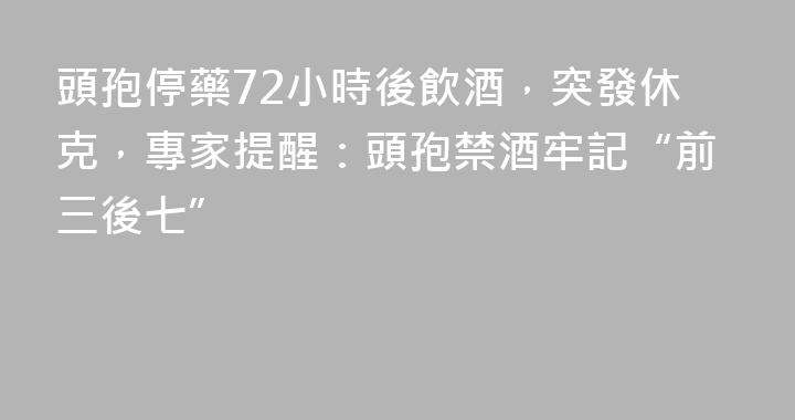 頭孢停藥72小時後飲酒，突發休克，專家提醒：頭孢禁酒牢記“前三後七”