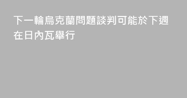 下一輪烏克蘭問題談判可能於下週在日內瓦舉行