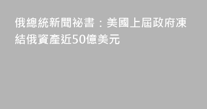 俄總統新聞祕書：美國上屆政府凍結俄資產近50億美元