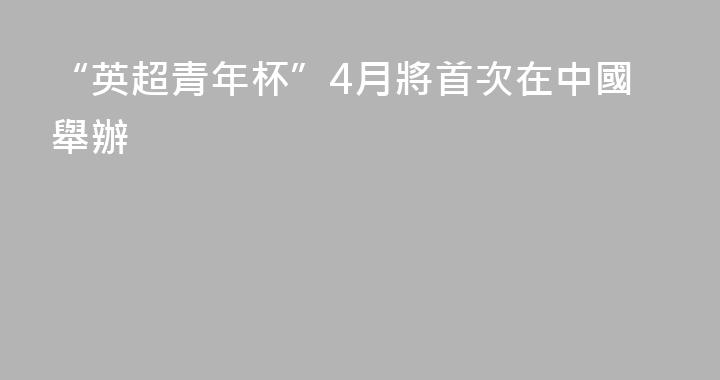 “英超青年杯”4月將首次在中國舉辦