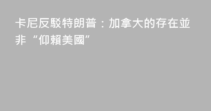 卡尼反駁特朗普：加拿大的存在並非“仰賴美國”