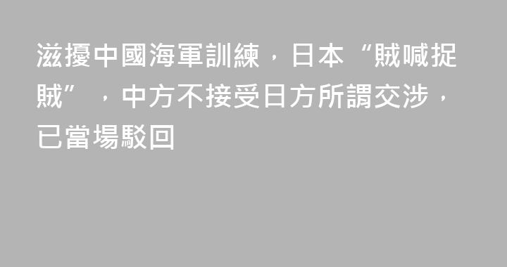 滋擾中國海軍訓練，日本“賊喊捉賊”，中方不接受日方所謂交涉，已當場駁回