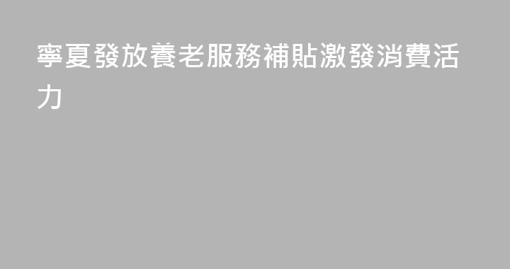 寧夏發放養老服務補貼激發消費活力