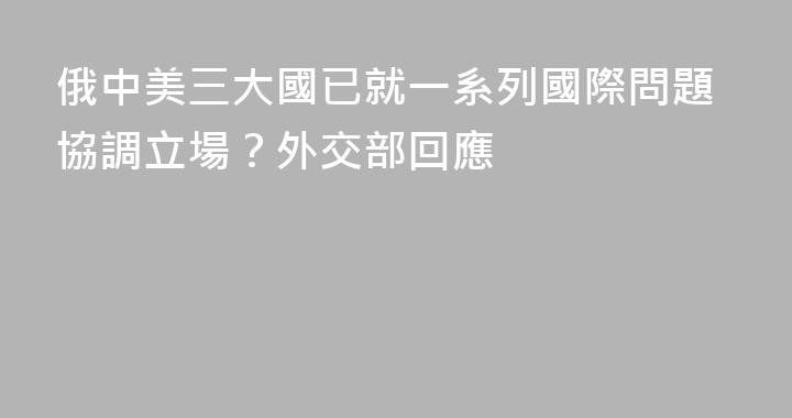 俄中美三大國已就一系列國際問題協調立場？外交部回應