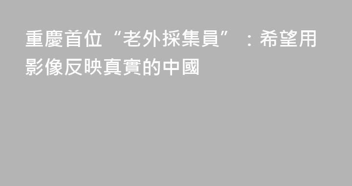 重慶首位“老外採集員”：希望用影像反映真實的中國