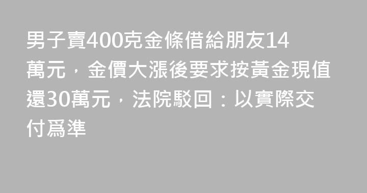 男子賣400克金條借給朋友14萬元，金價大漲後要求按黃金現值還30萬元，法院駁回：以實際交付爲準
