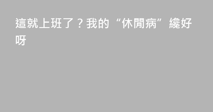 這就上班了？我的“休閒病”纔好呀