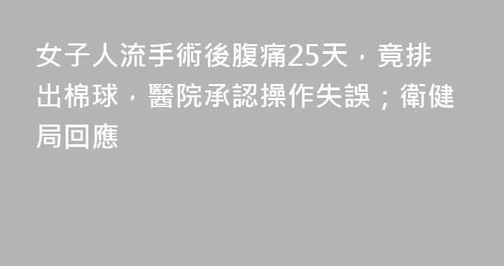 女子人流手術後腹痛25天，竟排出棉球，醫院承認操作失誤；衛健局回應