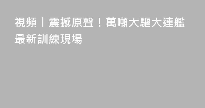 視頻丨震撼原聲！萬噸大驅大連艦最新訓練現場