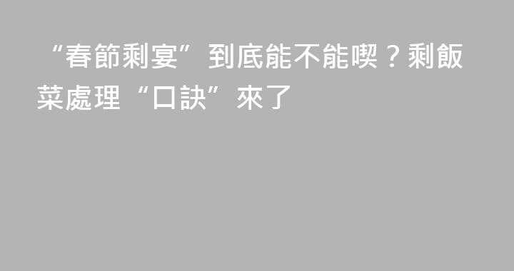 “春節剩宴”到底能不能喫？剩飯菜處理“口訣”來了