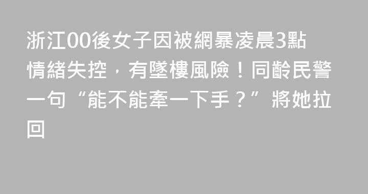 浙江00後女子因被網暴凌晨3點情緒失控，有墜樓風險！同齡民警一句“能不能牽一下手？”將她拉回
