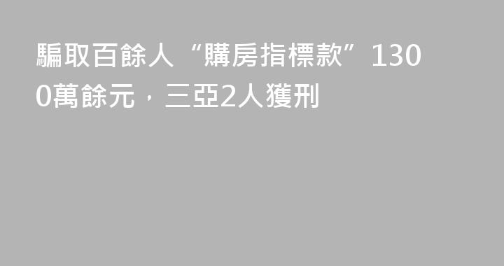 騙取百餘人“購房指標款”1300萬餘元，三亞2人獲刑